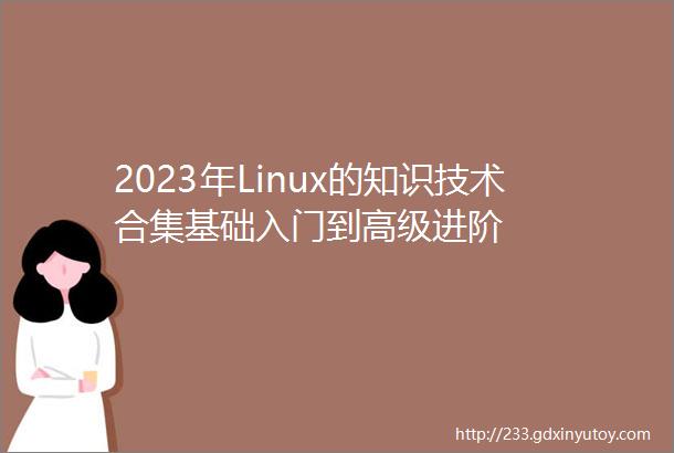 2023年Linux的知识技术合集基础入门到高级进阶